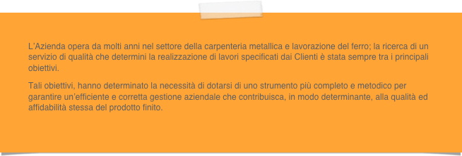 L’Azienda opera da molti anni nel settore della carpenteria metallica e lavorazione del ferro; la ricerca di un servizio di qualità che determini la realizzazione di lavori specificati dai Clienti è stata sempre tra i principali obiettivi.Tali obiettivi, hanno determinato la necessità di dotarsi di uno strumento più completo e metodico per garantire un’efficiente e corretta gestione aziendale che contribuisca, in modo determinante, alla qualità ed affidabilità stessa del prodotto finito.

 